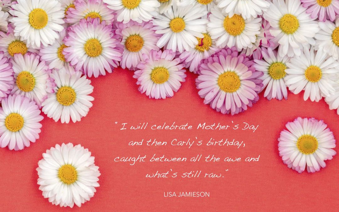 Quoting Lisa Jamieson, “I will celebrate Mother’s Day and then Carly’s birthday, caught between all the awe and what’s still raw.”